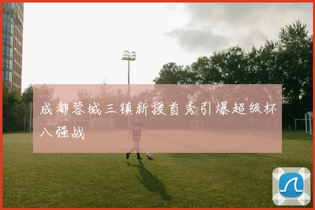 成都蓉城三镇新援首秀引爆超级杯八强战