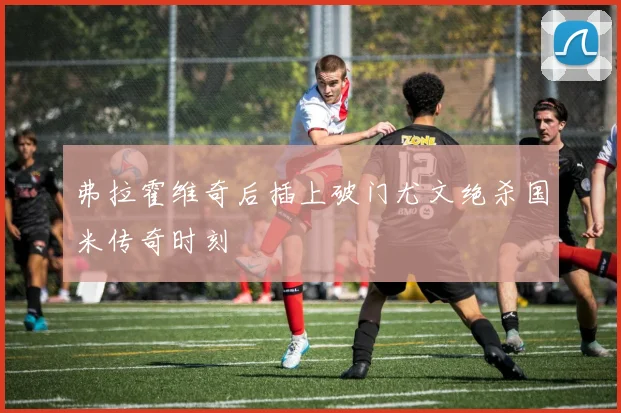 弗拉霍维奇后插上破门尤文绝杀国米传奇时刻