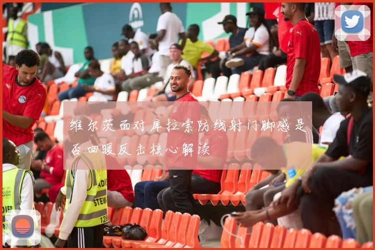 维尔茨面对库拉索防线射门脚感是否回暖反击核心解读