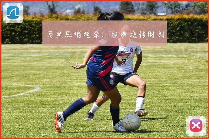 马里压哨绝杀：经典逆转时刻