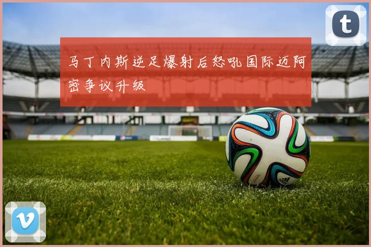 马丁内斯逆足爆射后怒吼国际迈阿密争议升级