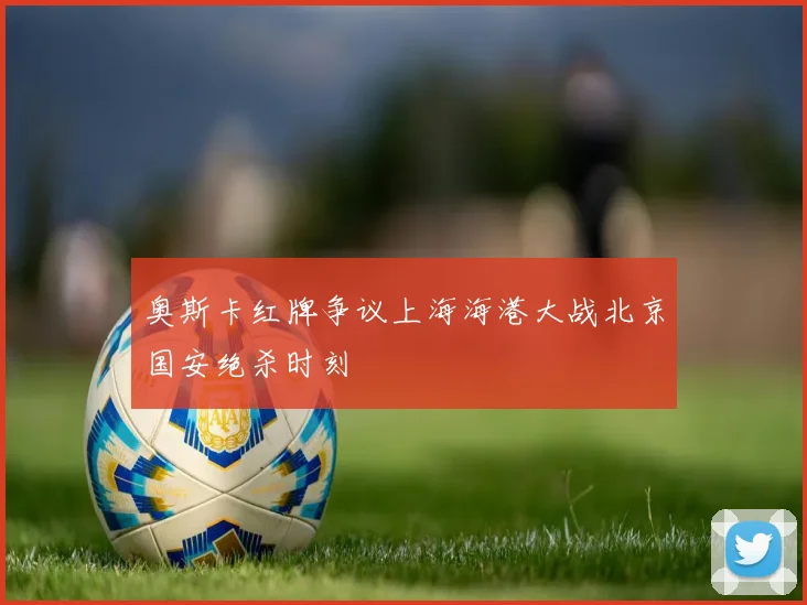 奥斯卡红牌争议上海海港大战北京国安绝杀时刻