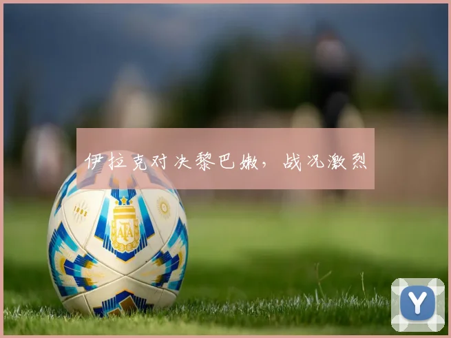 伊拉克对决黎巴嫩，战况激烈