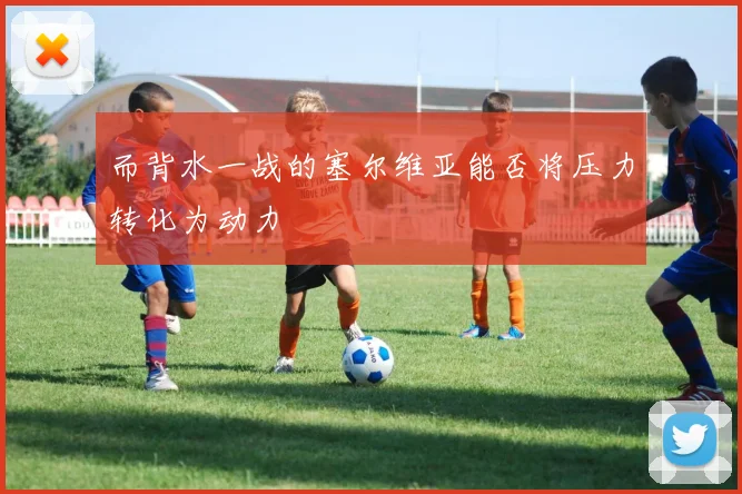 而背水一战的塞尔维亚能否将压力转化为动力