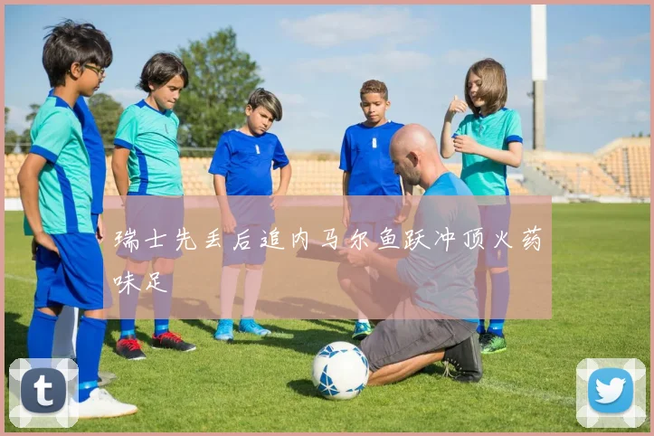 瑞士先丢后追内马尔鱼跃冲顶火药味足