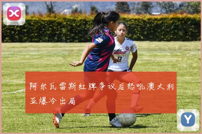 阿尔瓦雷斯红牌争议后怒吼澳大利亚爆冷出局