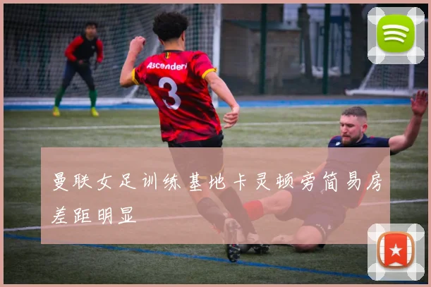 曼联女足训练基地卡灵顿旁简易房差距明显