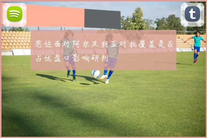 恩佐面对阿尔及利亚对抗覆盖是否占优盘口影响研判