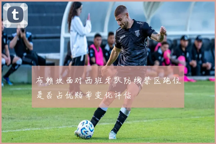 布赖坎面对西班牙队防线禁区跑位是否占优赔率变化评估