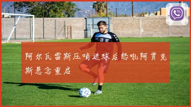 阿尔瓦雷斯压哨进球后怒吼阿贾克斯悬念重启