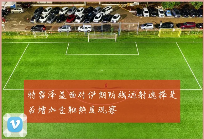 特雷泽盖面对伊朗防线远射选择是否增加金靴热度观察