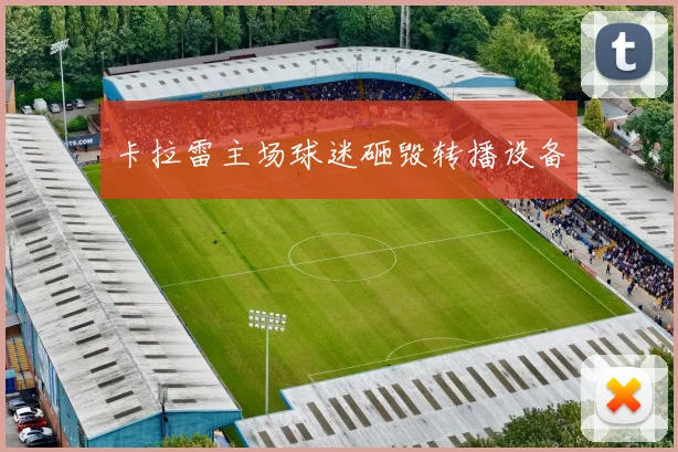 卡拉雷主场球迷砸毁转播设备