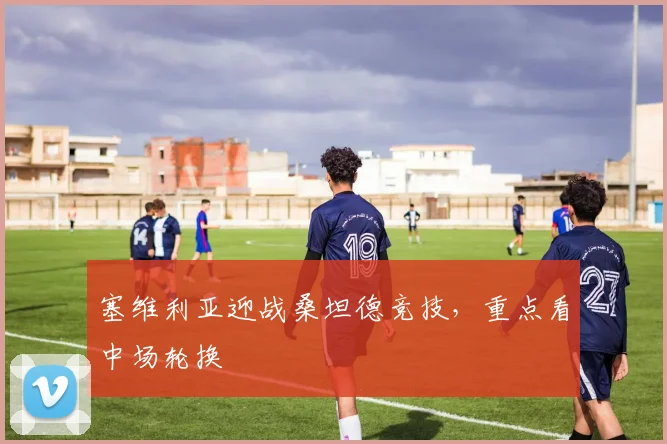 塞维利亚迎战桑坦德竞技,重点看中场轮换