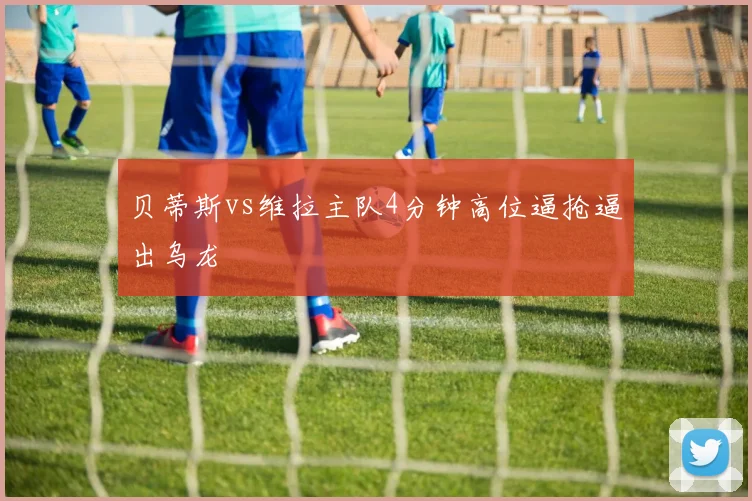 贝蒂斯vs维拉主队4分钟高位逼抢逼出乌龙