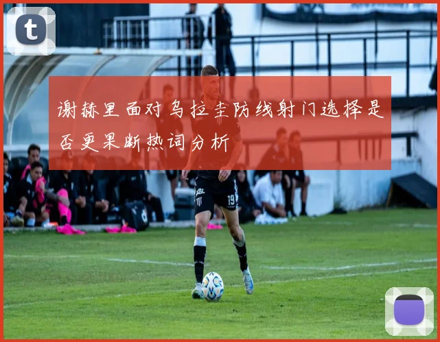 谢赫里面对乌拉圭防线射门选择是否更果断热词分析