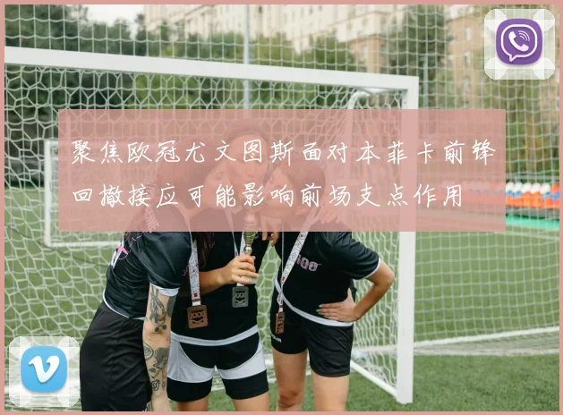 聚焦欧冠尤文图斯面对本菲卡前锋回撤接应可能影响前场支点作用