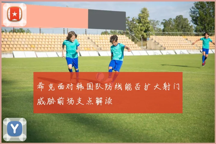 希克面对韩国队防线能否扩大射门威胁前场支点解读