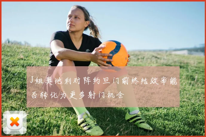 J组奥地利对阵约旦门前终结效率能否转化为更多射门机会
