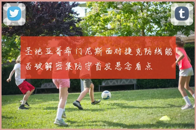 圣地亚哥希门尼斯面对捷克防线能否破解密集防守首发悬念看点