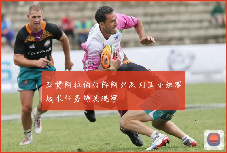 亚赞阿拉伯对阵阿尔及利亚小组赛战术任务热度观察