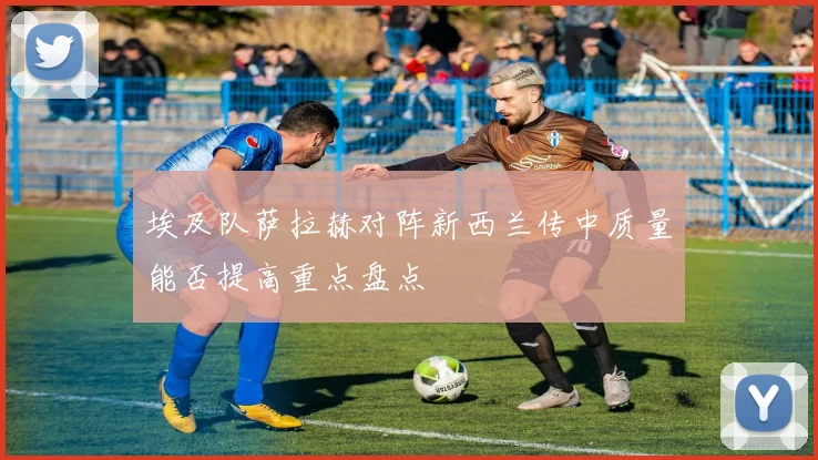 埃及队萨拉赫对阵新西兰传中质量能否提高重点盘点