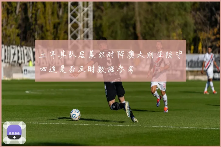 土耳其队居莱尔对阵澳大利亚防守回追是否及时数据参考